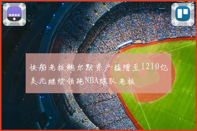 快船老板鲍尔默资产猛增至1210亿美元继续领跑NBA球队老板