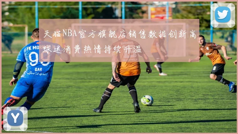 天猫NBA官方旗舰店销售数据创新高球迷消费热情持续升温