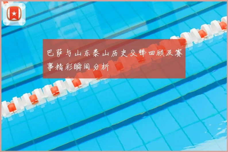 巴萨与山东泰山历史交锋回顾及赛事精彩瞬间分析